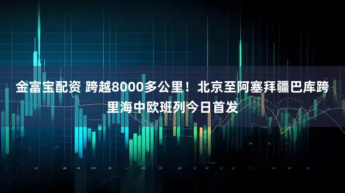 金富宝配资 跨越8000多公里！北京至阿塞拜疆巴库跨里海中欧班列今日首发