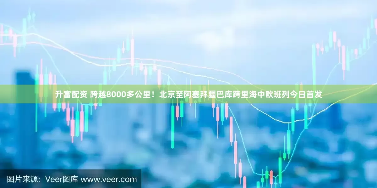 升富配资 跨越8000多公里！北京至阿塞拜疆巴库跨里海中欧班列今日首发