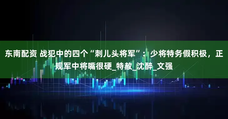 东南配资 战犯中的四个“刺儿头将军”：少将特务假积极，正规军中将嘴很硬_特赦_沈醉_文强