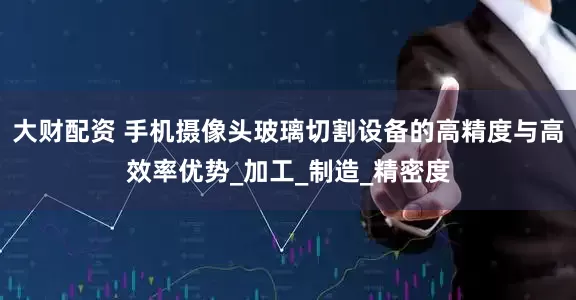 大财配资 手机摄像头玻璃切割设备的高精度与高效率优势_加工_制造_精密度