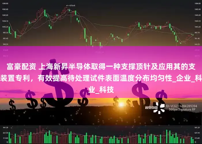 富豪配资 上海新昇半导体取得一种支撑顶针及应用其的支撑装置专利，有效提高待处理试件表面温度分布均匀性_企业_科技