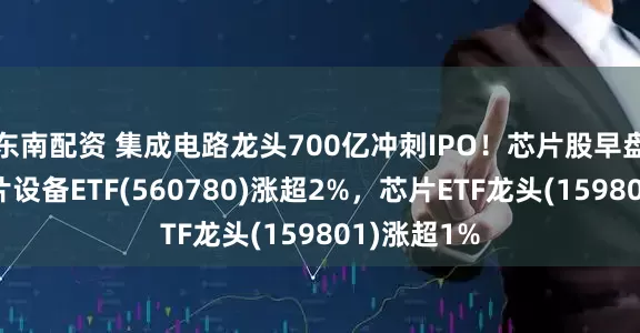 东南配资 集成电路龙头700亿冲刺IPO！芯片股早盘走强，芯片设备ETF(560780)涨超2%，芯片ETF龙头(159801)涨超1%
