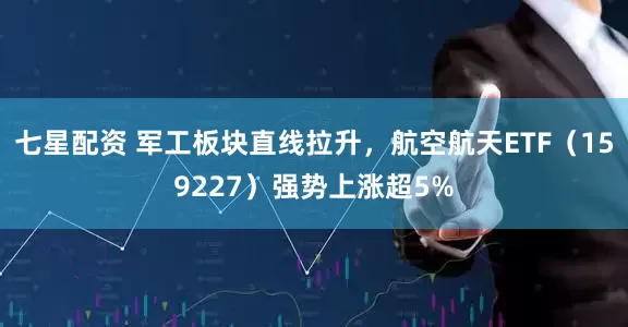 七星配资 军工板块直线拉升，航空航天ETF（159227）强势上涨超5%
