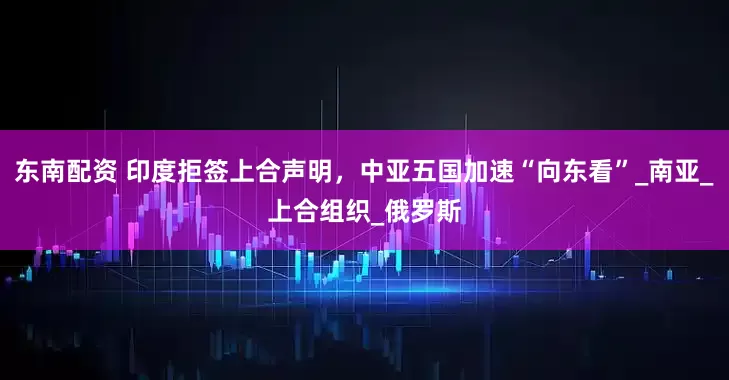东南配资 印度拒签上合声明，中亚五国加速“向东看”_南亚_上合组织_俄罗斯
