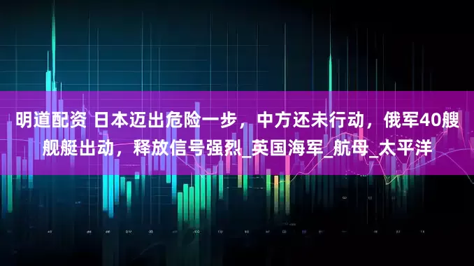 明道配资 日本迈出危险一步，中方还未行动，俄军40艘舰艇出动，释放信号强烈_英国海军_航母_太平洋