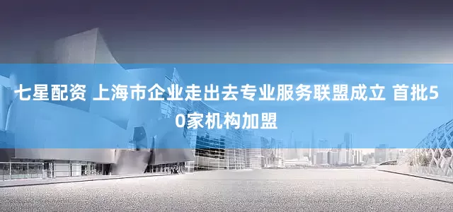 七星配资 上海市企业走出去专业服务联盟成立 首批50家机构加盟