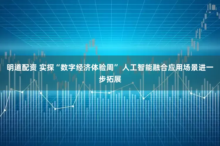明道配资 实探“数字经济体验周” 人工智能融合应用场景进一步拓展