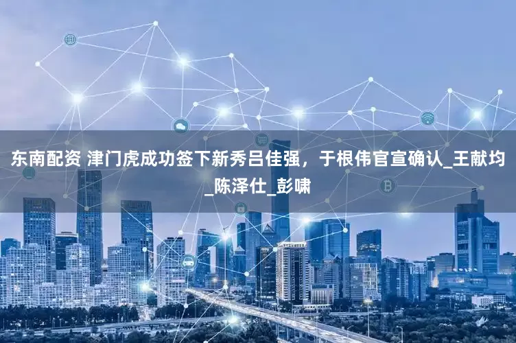 东南配资 津门虎成功签下新秀吕佳强，于根伟官宣确认_王献均_陈泽仕_彭啸