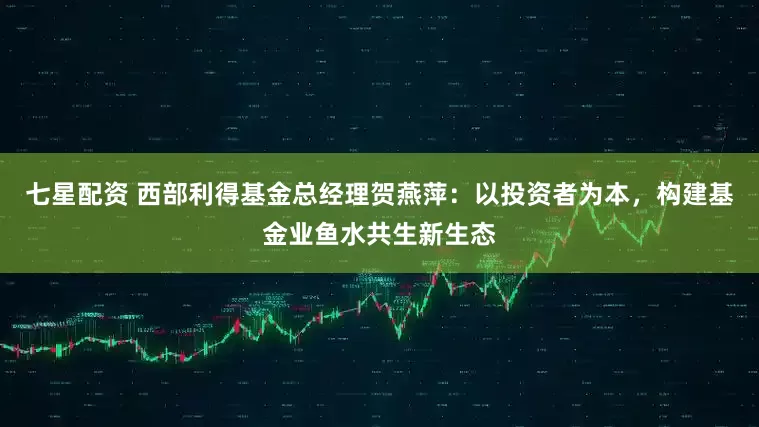 七星配资 西部利得基金总经理贺燕萍：以投资者为本，构建基金业鱼水共生新生态