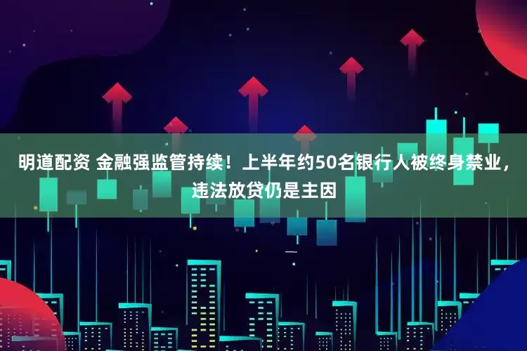 明道配资 金融强监管持续！上半年约50名银行人被终身禁业，违法放贷仍是主因