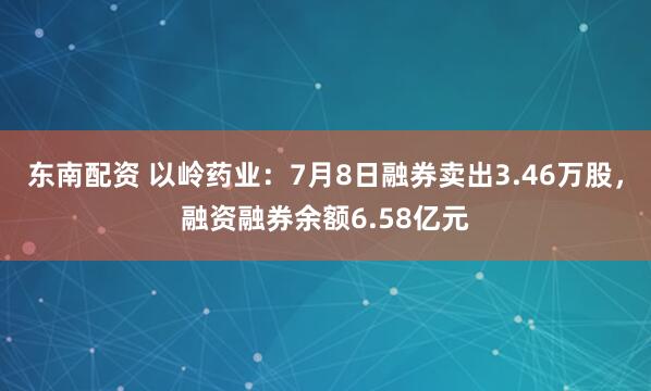 东南配资 以岭药业：7月8日融券卖出3.46万股，融资融券余额6.58亿元
