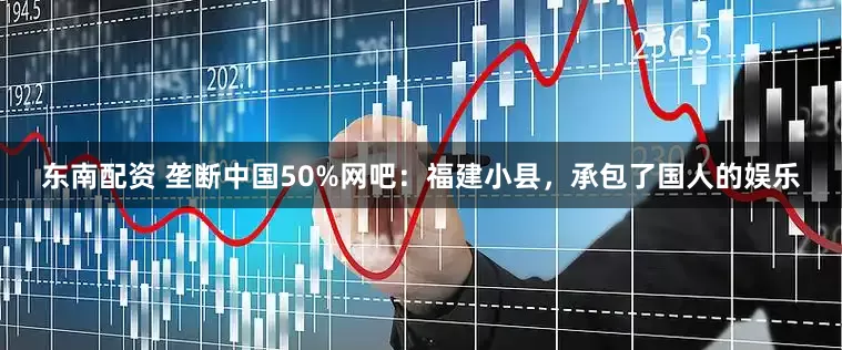 东南配资 垄断中国50%网吧：福建小县，承包了国人的娱乐