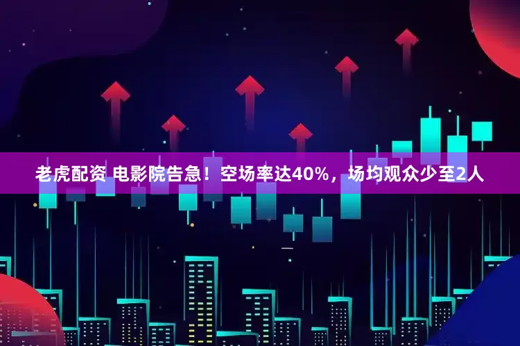 老虎配资 电影院告急！空场率达40%，场均观众少至2人