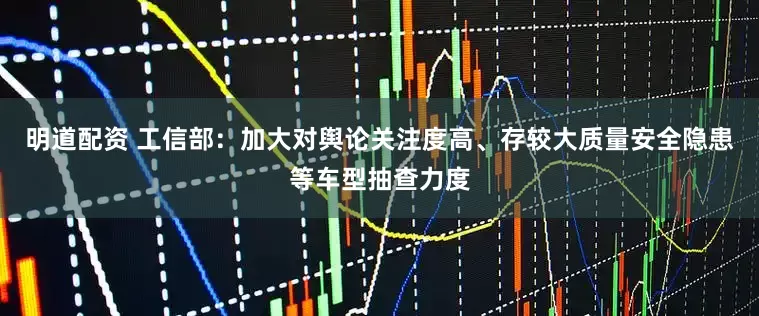 明道配资 工信部：加大对舆论关注度高、存较大质量安全隐患等车型抽查力度