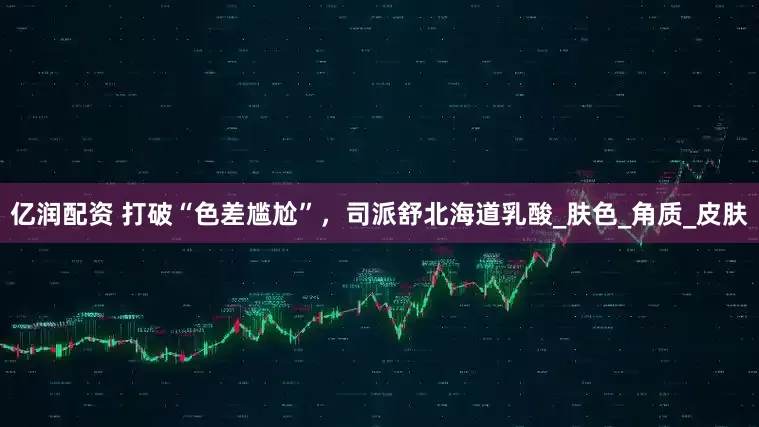 亿润配资 打破“色差尴尬”，司派舒北海道乳酸_肤色_角质_皮肤