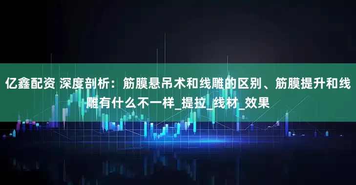亿鑫配资 深度剖析：筋膜悬吊术和线雕的区别、筋膜提升和线雕有什么不一样_提拉_线材_效果