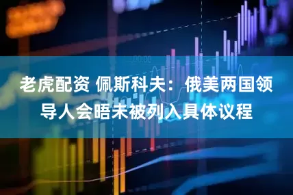老虎配资 佩斯科夫：俄美两国领导人会晤未被列入具体议程