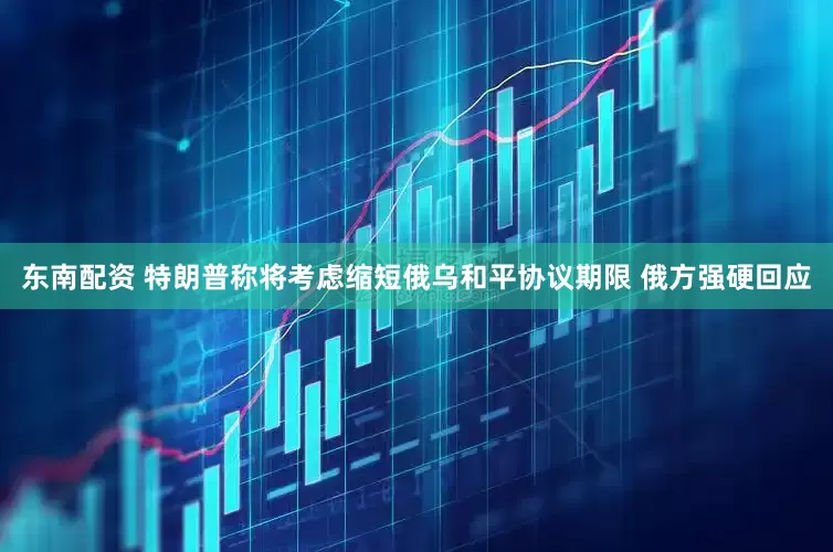 东南配资 特朗普称将考虑缩短俄乌和平协议期限 俄方强硬回应