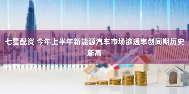 七星配资 今年上半年新能源汽车市场渗透率创同期历史新高
