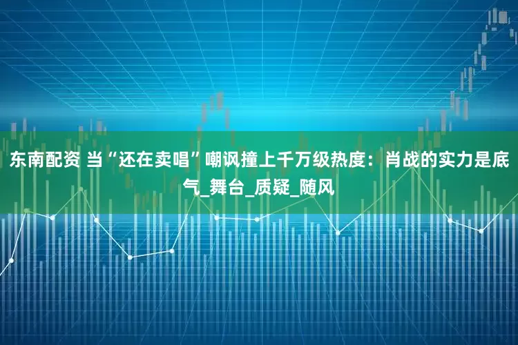 东南配资 当“还在卖唱”嘲讽撞上千万级热度：肖战的实力是底气_舞台_质疑_随风