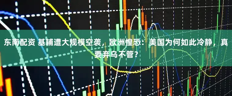 东南配资 基辅遭大规模空袭，欧洲惶恐：美国为何如此冷静，真要弃乌不管？