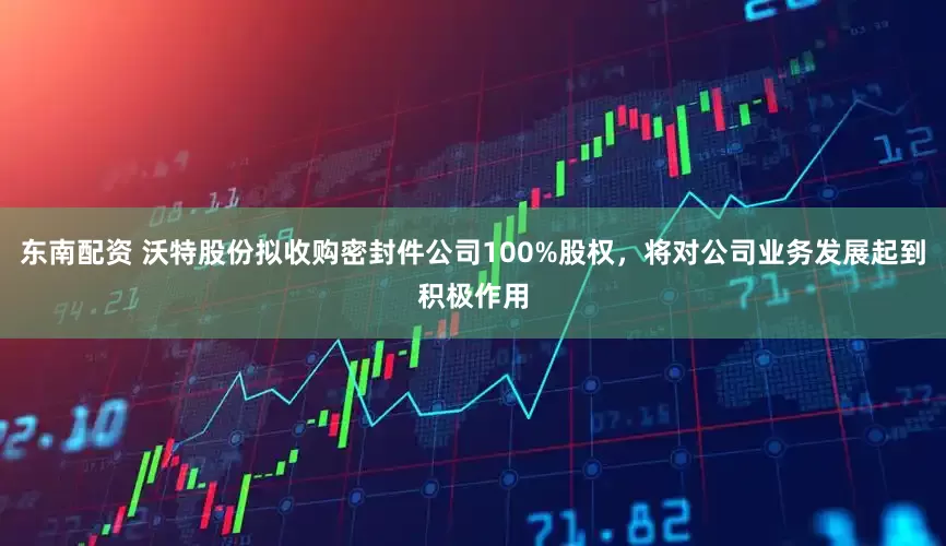 东南配资 沃特股份拟收购密封件公司100%股权，将对公司业务发展起到积极作用