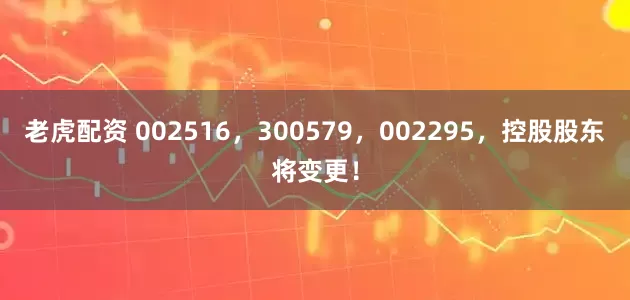 老虎配资 002516，300579，002295，控股股东将变更！