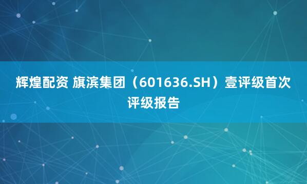 辉煌配资 旗滨集团（601636.SH）壹评级首次评级报告