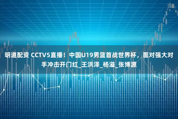 明道配资 CCTV5直播！中国U19男篮首战世界杯，面对强大对手冲击开门红_王洪泽_杨溢_张博源