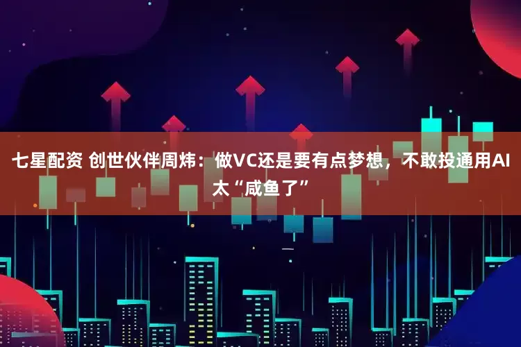 七星配资 创世伙伴周炜：做VC还是要有点梦想，不敢投通用AI太“咸鱼了”