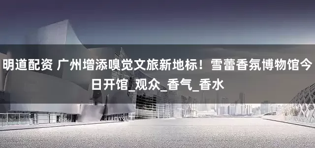 明道配资 广州增添嗅觉文旅新地标！雪蕾香氛博物馆今日开馆_观众_香气_香水
