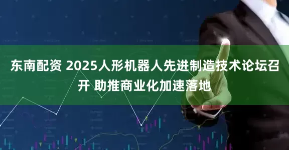 东南配资 2025人形机器人先进制造技术论坛召开 助推商业化加速落地