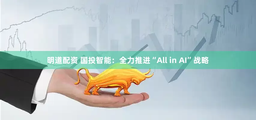 明道配资 国投智能：全力推进“All in AI”战略