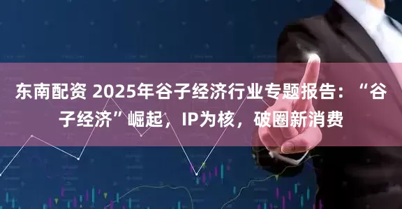 东南配资 2025年谷子经济行业专题报告：“谷子经济”崛起，IP为核，破圈新消费