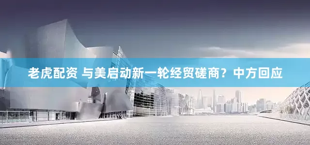 老虎配资 与美启动新一轮经贸磋商？中方回应