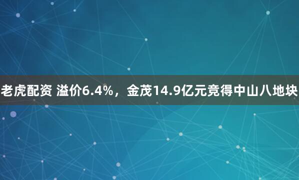 老虎配资 溢价6.4%，金茂14.9亿元竞得中山八地块