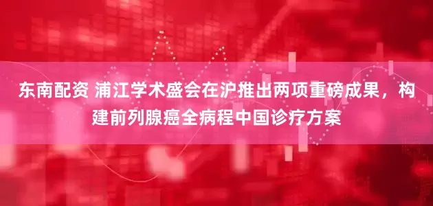 东南配资 浦江学术盛会在沪推出两项重磅成果，构建前列腺癌全病程中国诊疗方案