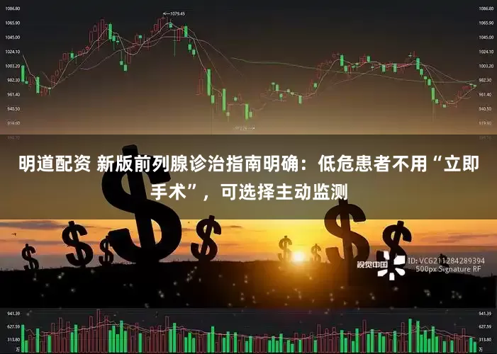 明道配资 新版前列腺诊治指南明确：低危患者不用“立即手术”，可选择主动监测