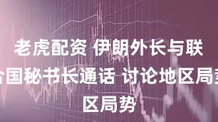 老虎配资 伊朗外长与联合国秘书长通话 讨论地区局势